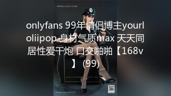 onlyfans 99年情侣博主yourloliipop 身材气质max 天天同居性爱干炮 口交啪啪【168v】 (99)