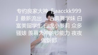 专约良家大神『jaacckk999』最新流出❤️古典舞学妹 白富美留学生 白虎小萝莉 众多骚婊 羡慕大神的钞能力 夜夜做新郎