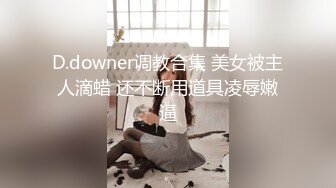 D.downer调教合集 美女被主人滴蜡 还不断用道具凌辱嫩逼